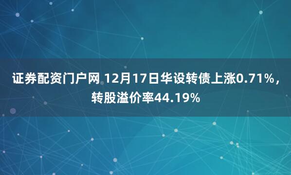 证券配资门户网 12月17日华设转债上涨0.71%，转股溢价率44.19%