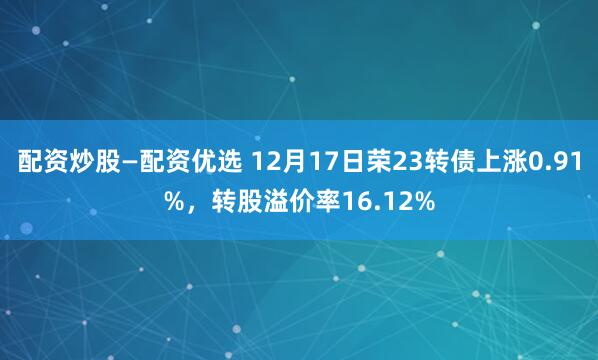 配资炒股—配资优选 12月17日荣23转债上涨0.91%，转股溢价率16.12%