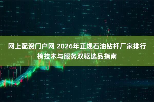 网上配资门户网 2026年正规石油钻杆厂家排行榜技术与服务双驱选品指南