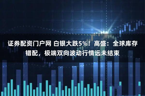 证券配资门户网 白银大跌5%！高盛：全球库存错配，极端双向波动行情远未结束