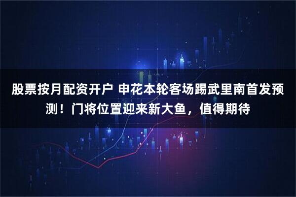 股票按月配资开户 申花本轮客场踢武里南首发预测！门将位置迎来新大鱼，值得期待