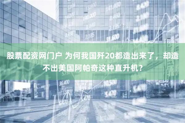 股票配资网门户 为何我国歼20都造出来了，却造不出美国阿帕奇这种直升机？