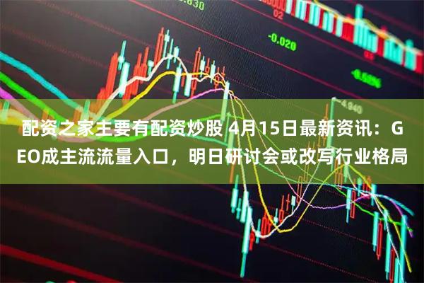 配资之家主要有配资炒股 4月15日最新资讯:GEO成主流流量入口,明日研讨会或改写行业格局