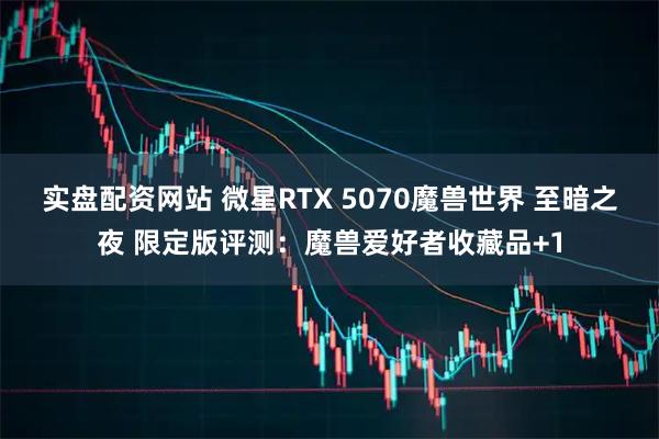 实盘配资网站 微星RTX 5070魔兽世界 至暗之夜 限定版评测：魔兽爱好者收藏品+1