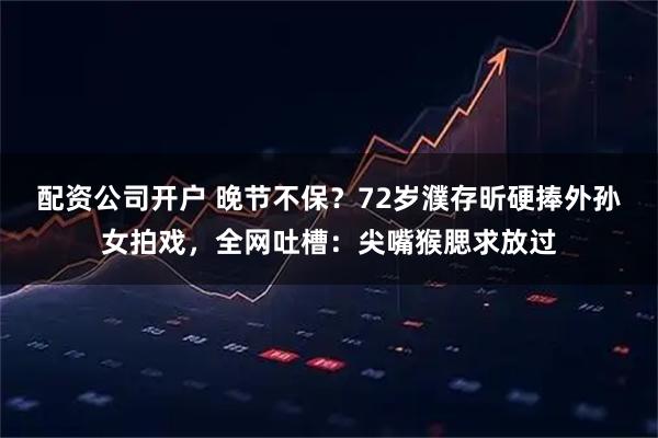 配资公司开户 晚节不保？72岁濮存昕硬捧外孙女拍戏，全网吐槽：尖嘴猴腮求放过