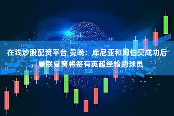 在线炒股配资平台 曼晚：库尼亚和姆伯莫成功后，曼联夏窗将签有英超经验的球员