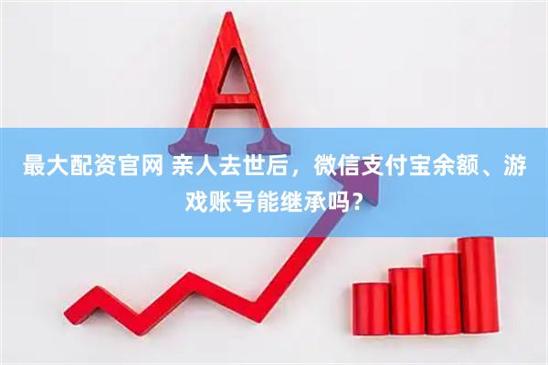 最大配资官网 亲人去世后,微信支付宝余额、游戏账号能继承吗?