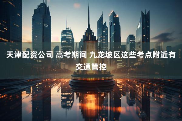 天津配资公司 高考期间 九龙坡区这些考点附近有交通管控