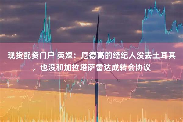 现货配资门户 英媒：厄德高的经纪人没去土耳其，也没和加拉塔萨雷达成转会协议
