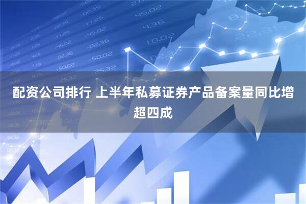 配资公司排行 上半年私募证券产品备案量同比增超四成