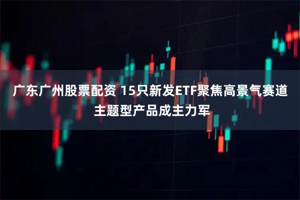 广东广州股票配资 15只新发ETF聚焦高景气赛道 主题型产品成主力军