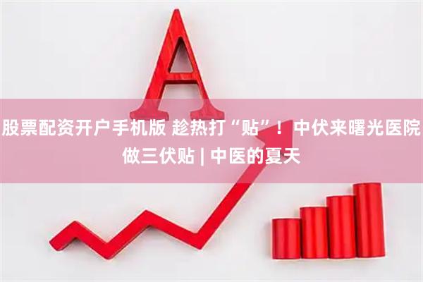 股票配资开户手机版 趁热打“贴”！中伏来曙光医院做三伏贴 | 中医的夏天